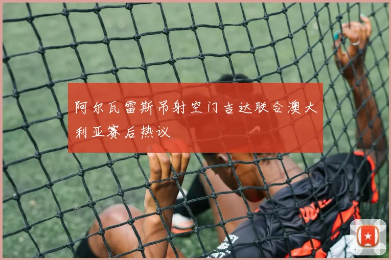 阿尔瓦雷斯吊射空门吉达联合澳大利亚赛后热议