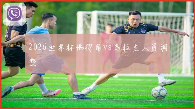 2026世界杯佛得角vs乌拉圭人员调整