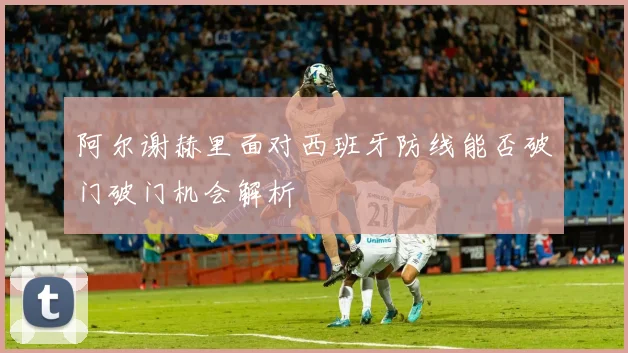 阿尔谢赫里面对西班牙防线能否破门破门机会解析