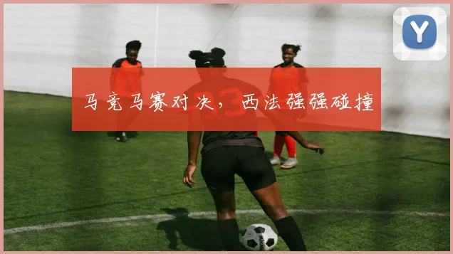 马竞马赛对决，西法强强碰撞