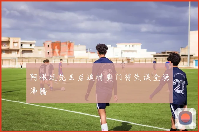 阿根廷先丢后追特奥门将失误全场沸腾