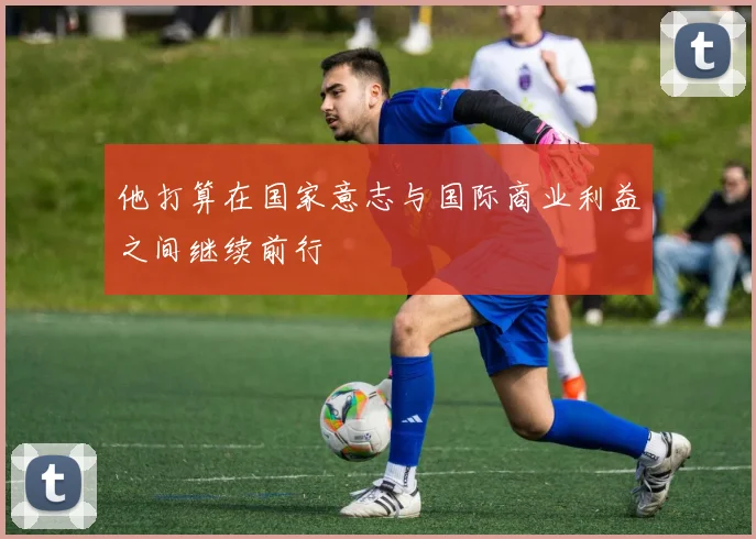 他打算在国家意志与国际商业利益之间继续前行
