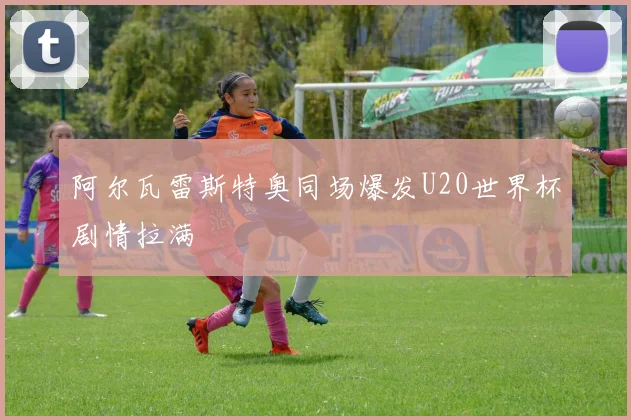 阿尔瓦雷斯特奥同场爆发U20世界杯剧情拉满