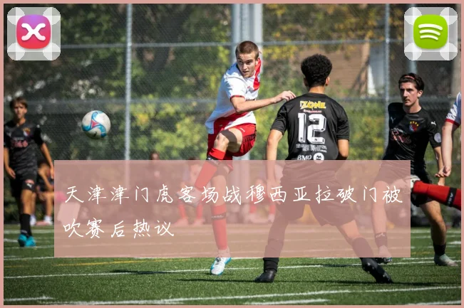 天津津门虎客场战穆西亚拉破门被吹赛后热议