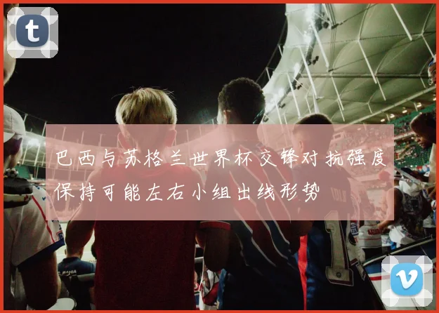 巴西与苏格兰世界杯交锋对抗强度保持可能左右小组出线形势