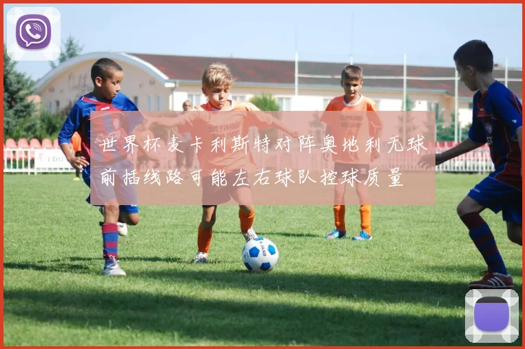 世界杯麦卡利斯特对阵奥地利无球前插线路可能左右球队控球质量