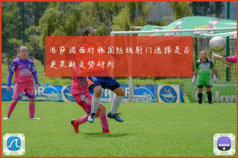 洛萨诺面对韩国防线射门选择是否更果断走势研判