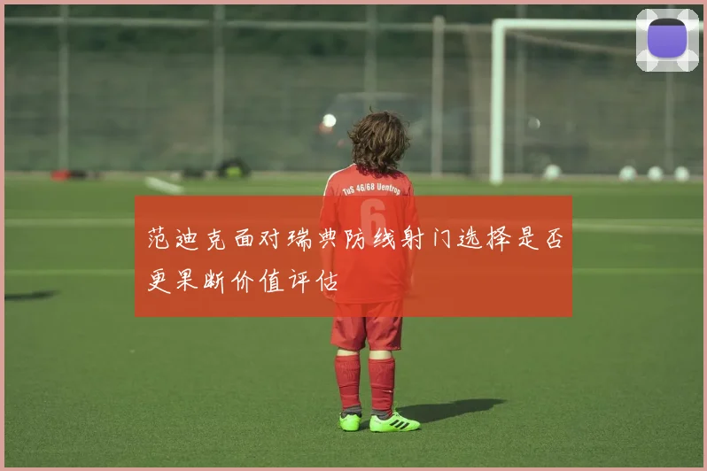 范迪克面对瑞典防线射门选择是否更果断价值评估