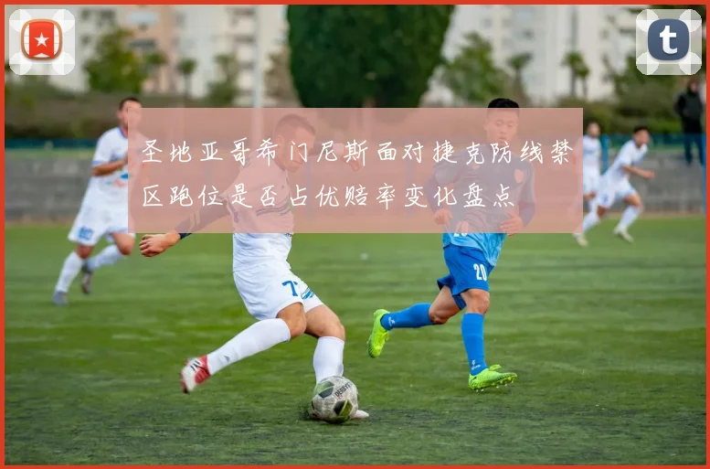 圣地亚哥希门尼斯面对捷克防线禁区跑位是否占优赔率变化盘点