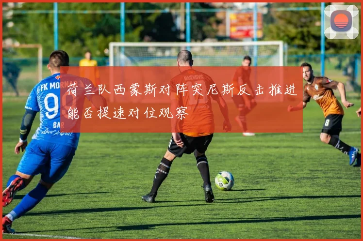 荷兰队西蒙斯对阵突尼斯反击推进能否提速对位观察
