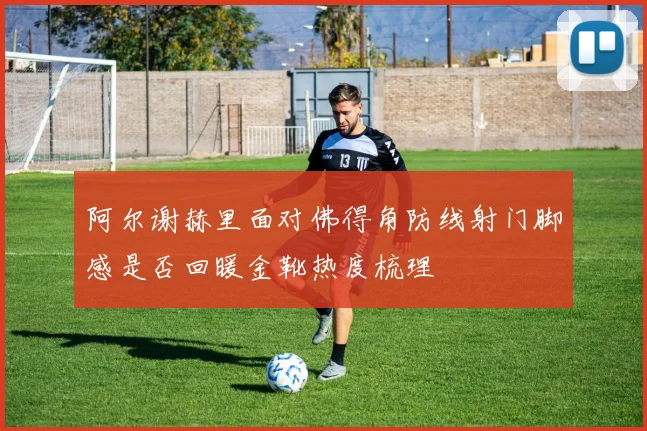 阿尔谢赫里面对佛得角防线射门脚感是否回暖金靴热度梳理