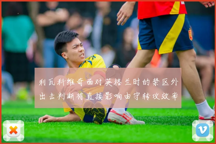 利瓦科维奇面对英格兰时的禁区外出击判断将直接影响由守转攻效率