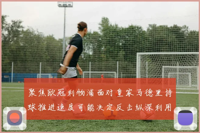 聚焦欧冠利物浦面对皇家马德里持球推进速度可能决定反击纵深利用