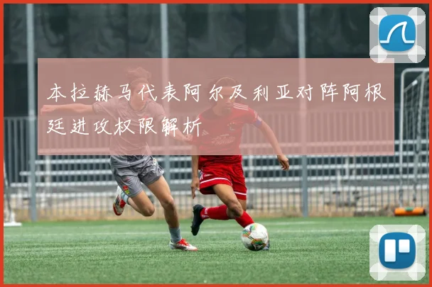 本拉赫马代表阿尔及利亚对阵阿根廷进攻权限解析