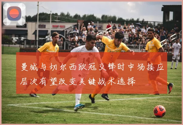 曼城与切尔西欧冠交锋时中场接应层次有望改变关键战术选择