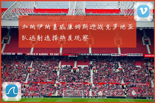 加纳伊纳基威廉姆斯迎战克罗地亚队远射选择热度观察